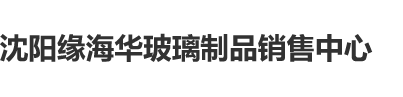 男人日女网站沈阳缘海华玻璃制品销售中心